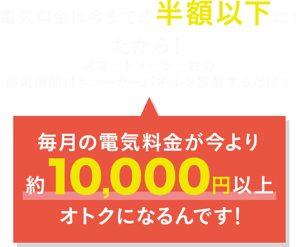 電気料金は今までの半額以下に！だから！スマートソーラー社の蓄電機能付きソーラーパネルを設置するだけで毎月の電気料金が今より約10,000円以上オトクになるんです！