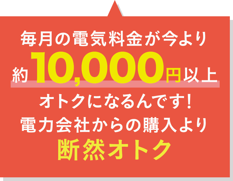 毎月の電気料金が今より約10,000円以上オトクになるんです！電力会社からの購入より断然オトク